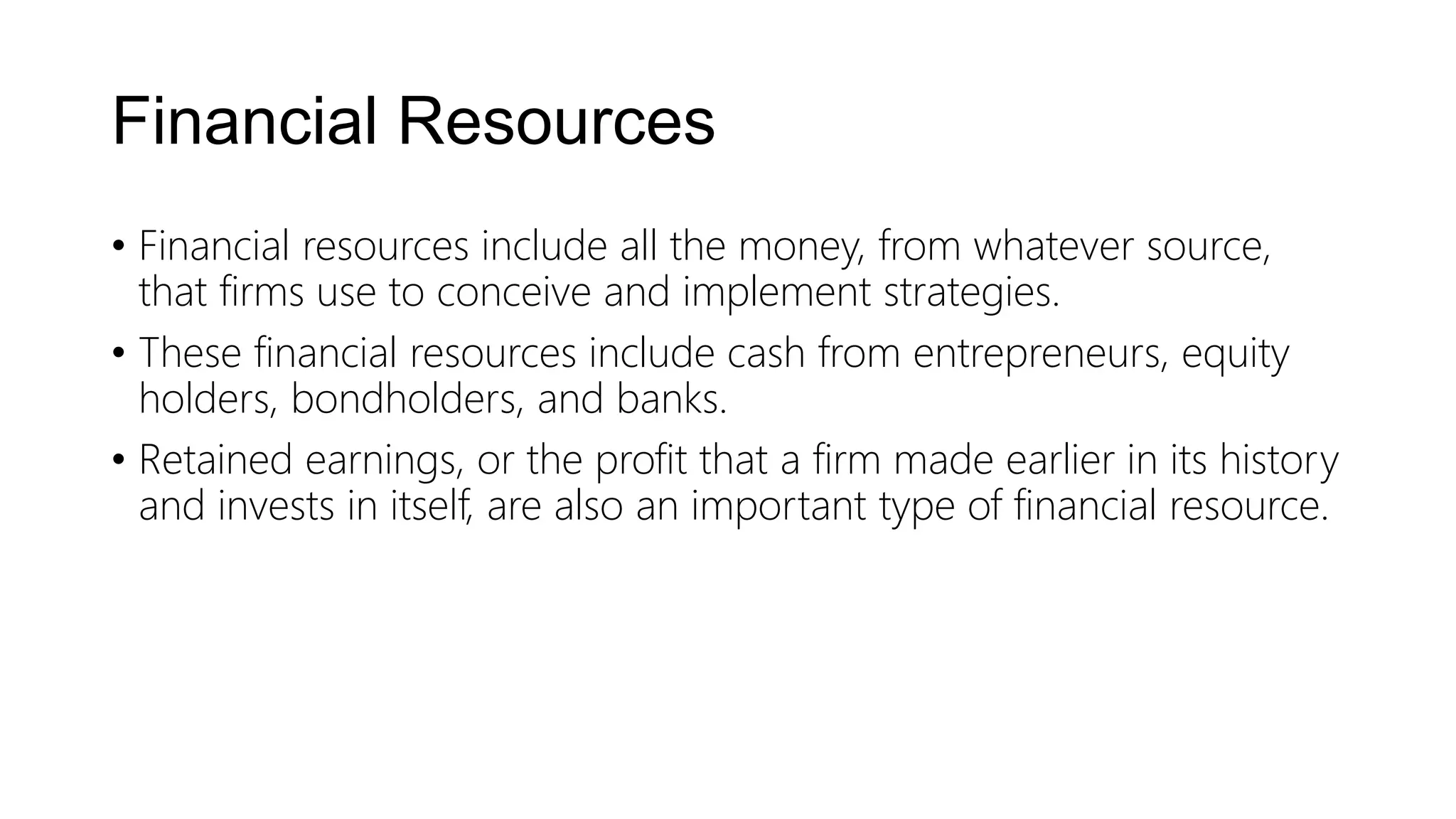 Financial Resources
• Financial resources include all the money, from whatever source,
that firms use to conceive and implement strategies.
• These financial resources include cash from entrepreneurs, equity
holders, bondholders, and banks.
• Retained earnings, or the profit that a firm made earlier in its history
and invests in itself, are also an important type of financial resource.
 