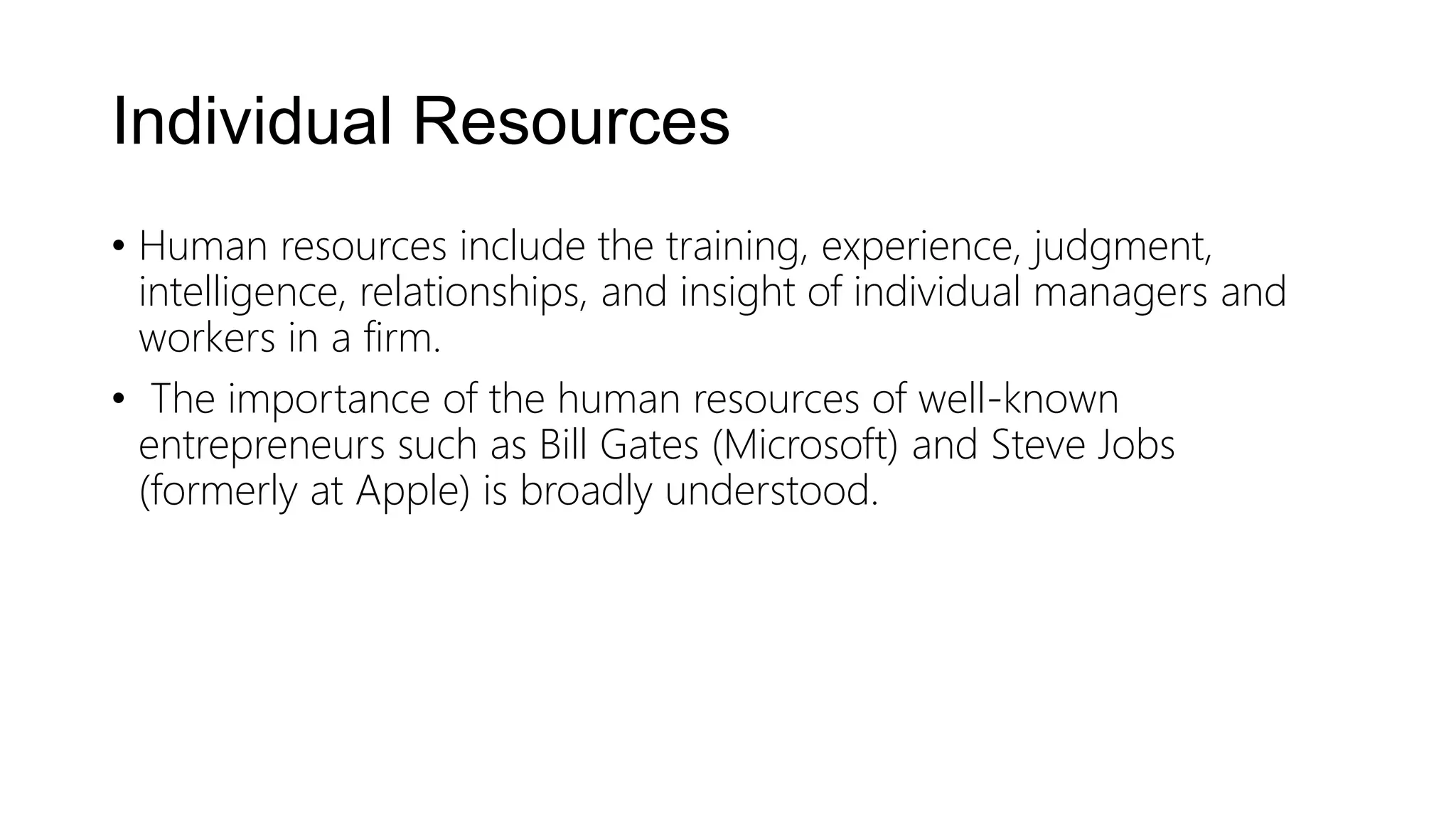 Individual Resources
• Human resources include the training, experience, judgment,
intelligence, relationships, and insight of individual managers and
workers in a firm.
• The importance of the human resources of well-known
entrepreneurs such as Bill Gates (Microsoft) and Steve Jobs
(formerly at Apple) is broadly understood.
 