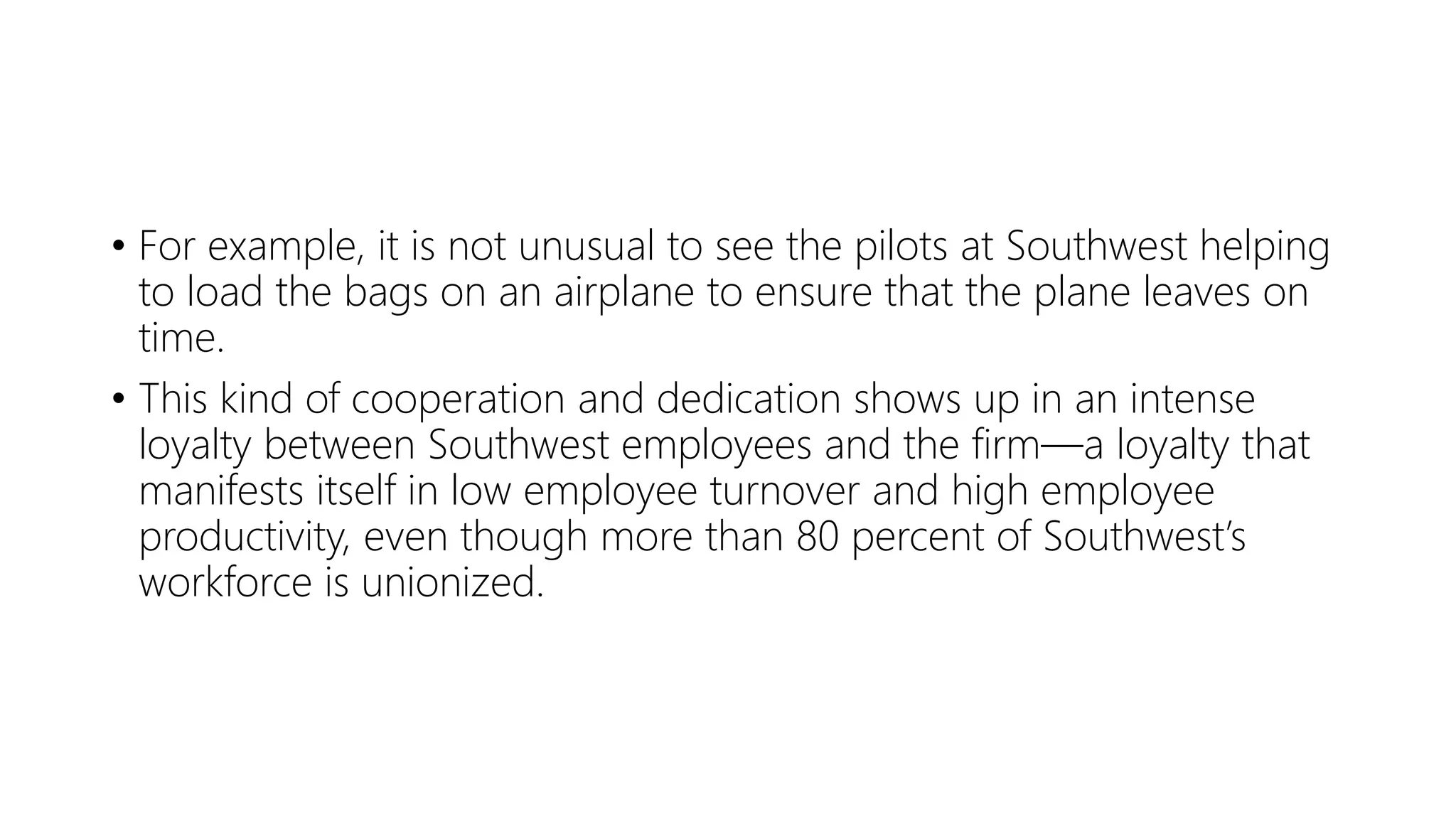 • For example, it is not unusual to see the pilots at Southwest helping
to load the bags on an airplane to ensure that the plane leaves on
time.
• This kind of cooperation and dedication shows up in an intense
loyalty between Southwest employees and the firm—a loyalty that
manifests itself in low employee turnover and high employee
productivity, even though more than 80 percent of Southwest’s
workforce is unionized.
 