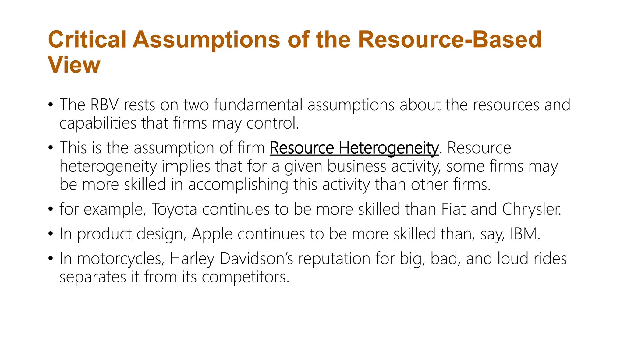 Critical Assumptions of the Resource-Based
View
• The RBV rests on two fundamental assumptions about the resources and
capabilities that firms may control.
• This is the assumption of firm Resource Heterogeneity. Resource
heterogeneity implies that for a given business activity, some firms may
be more skilled in accomplishing this activity than other firms.
• for example, Toyota continues to be more skilled than Fiat and Chrysler.
• In product design, Apple continues to be more skilled than, say, IBM.
• In motorcycles, Harley Davidson’s reputation for big, bad, and loud rides
separates it from its competitors.
 