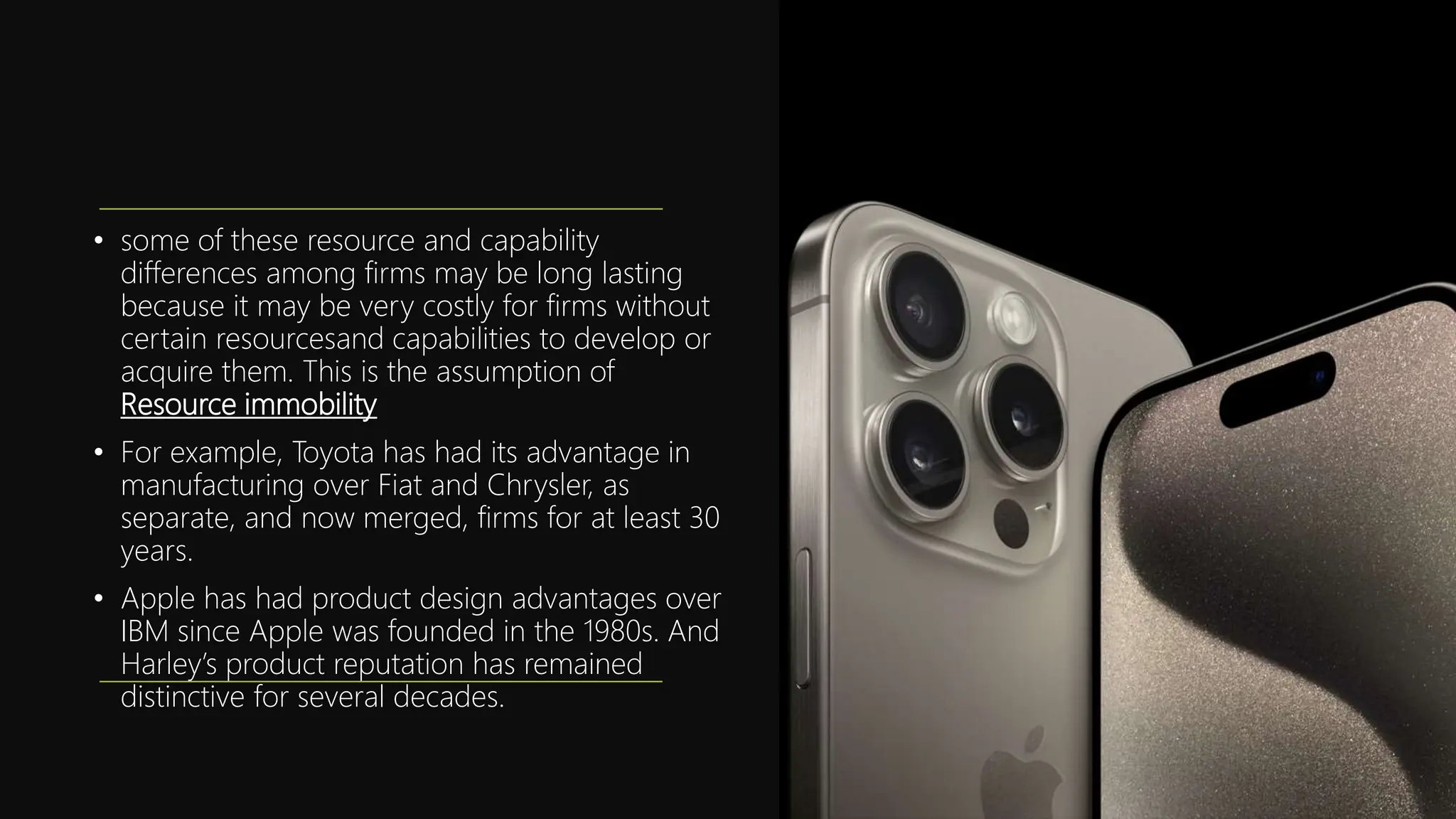 • some of these resource and capability
differences among firms may be long lasting
because it may be very costly for firms without
certain resourcesand capabilities to develop or
acquire them. This is the assumption of
Resource immobility
• For example, Toyota has had its advantage in
manufacturing over Fiat and Chrysler, as
separate, and now merged, firms for at least 30
years.
• Apple has had product design advantages over
IBM since Apple was founded in the 1980s. And
Harley’s product reputation has remained
distinctive for several decades.
 