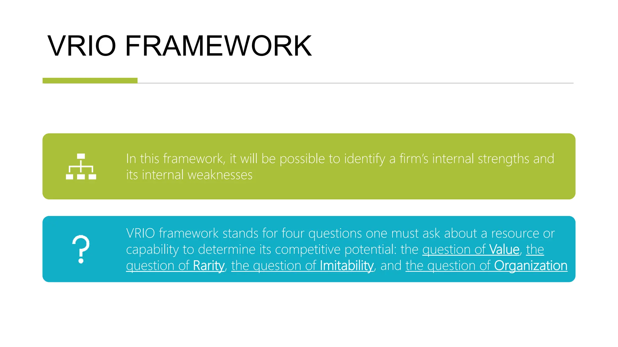 VRIO FRAMEWORK
In this framework, it will be possible to identify a firm’s internal strengths and
its internal weaknesses
VRIO framework stands for four questions one must ask about a resource or
capability to determine its competitive potential: the question of Value, the
question of Rarity, the question of Imitability, and the question of Organization
 