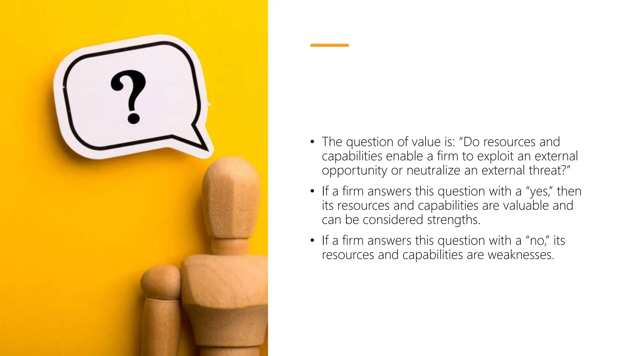 • The question of value is: “Do resources and
capabilities enable a firm to exploit an external
opportunity or neutralize an external threat?”
• If a firm answers this question with a “yes,” then
its resources and capabilities are valuable and
can be considered strengths.
• If a firm answers this question with a “no,” its
resources and capabilities are weaknesses.
 