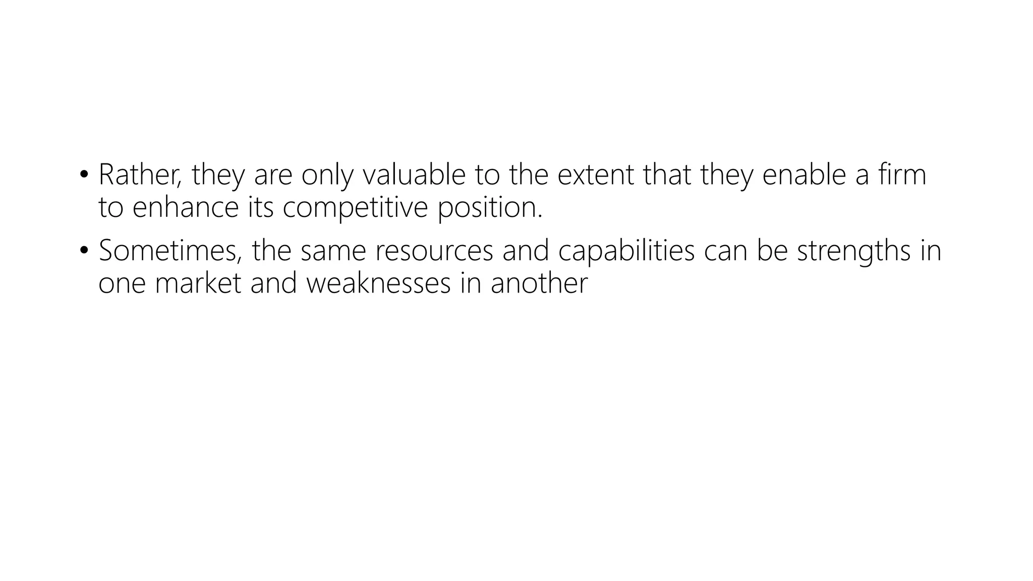 • Rather, they are only valuable to the extent that they enable a firm
to enhance its competitive position.
• Sometimes, the same resources and capabilities can be strengths in
one market and weaknesses in another
 