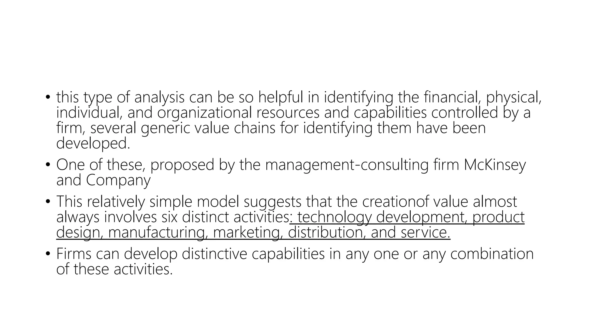 • this type of analysis can be so helpful in identifying the financial, physical,
individual, and organizational resources and capabilities controlled by a
firm, several generic value chains for identifying them have been
developed.
• One of these, proposed by the management-consulting firm McKinsey
and Company
• This relatively simple model suggests that the creationof value almost
always involves six distinct activities: technology development, product
design, manufacturing, marketing, distribution, and service.
• Firms can develop distinctive capabilities in any one or any combination
of these activities.
 
