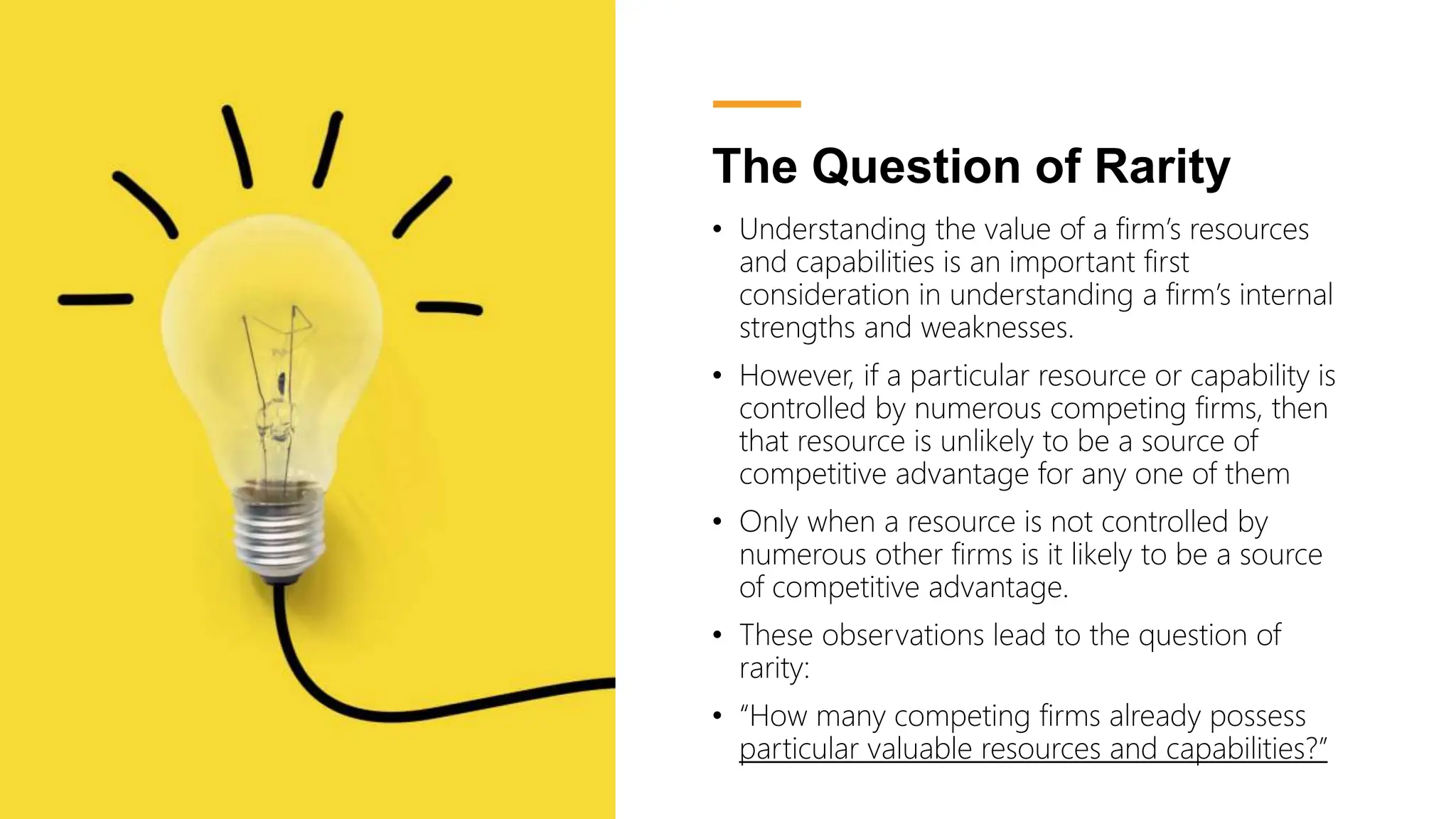 The Question of Rarity
• Understanding the value of a firm’s resources
and capabilities is an important first
consideration in understanding a firm’s internal
strengths and weaknesses.
• However, if a particular resource or capability is
controlled by numerous competing firms, then
that resource is unlikely to be a source of
competitive advantage for any one of them
• Only when a resource is not controlled by
numerous other firms is it likely to be a source
of competitive advantage.
• These observations lead to the question of
rarity:
• “How many competing firms already possess
particular valuable resources and capabilities?”
 