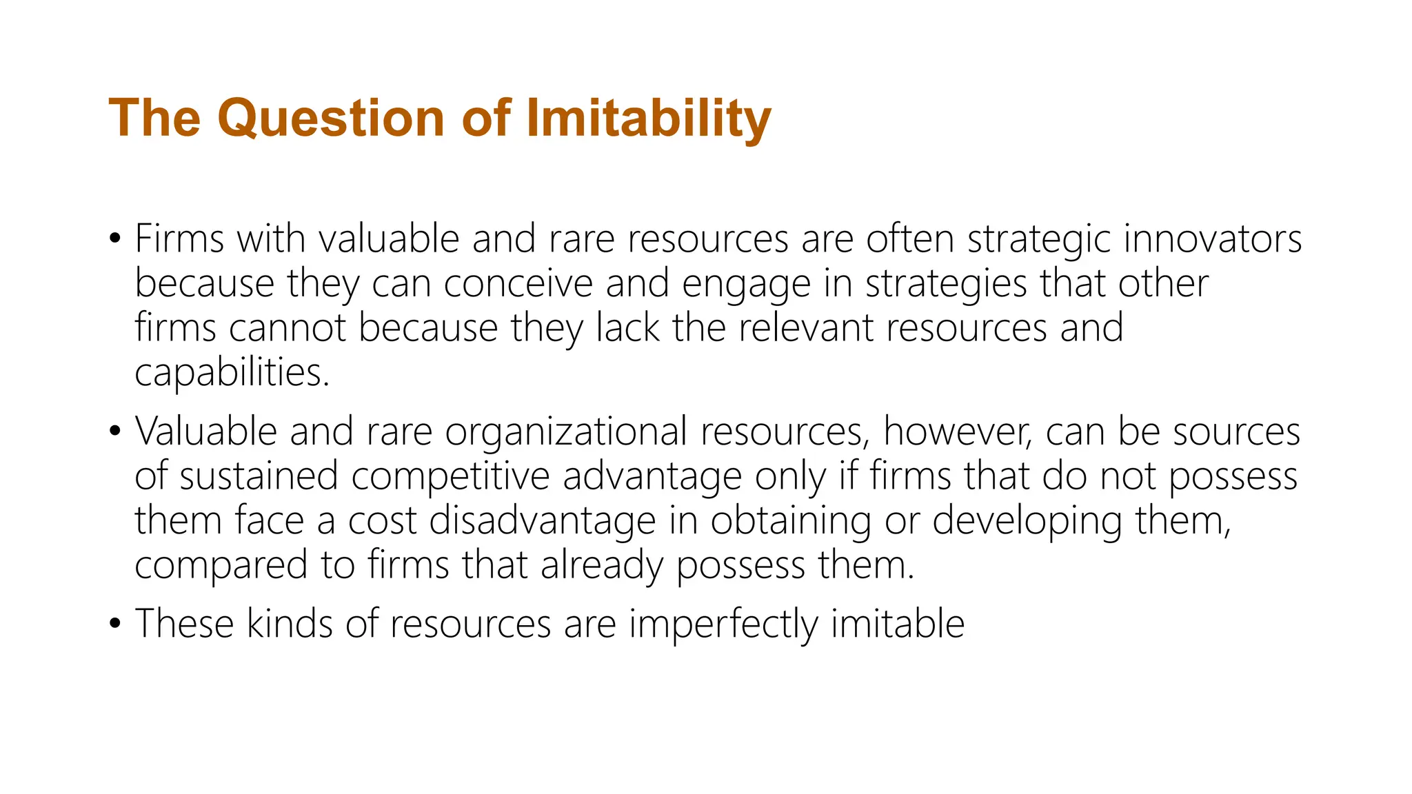 The Question of Imitability
• Firms with valuable and rare resources are often strategic innovators
because they can conceive and engage in strategies that other
firms cannot because they lack the relevant resources and
capabilities.
• Valuable and rare organizational resources, however, can be sources
of sustained competitive advantage only if firms that do not possess
them face a cost disadvantage in obtaining or developing them,
compared to firms that already possess them.
• These kinds of resources are imperfectly imitable
 