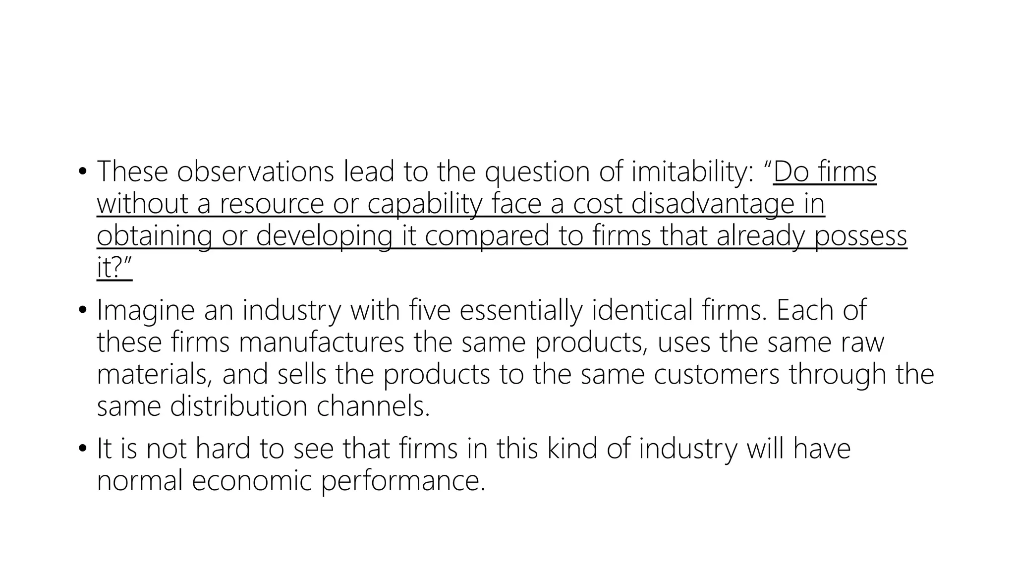 • These observations lead to the question of imitability: “Do firms
without a resource or capability face a cost disadvantage in
obtaining or developing it compared to firms that already possess
it?”
• Imagine an industry with five essentially identical firms. Each of
these firms manufactures the same products, uses the same raw
materials, and sells the products to the same customers through the
same distribution channels.
• It is not hard to see that firms in this kind of industry will have
normal economic performance.
 