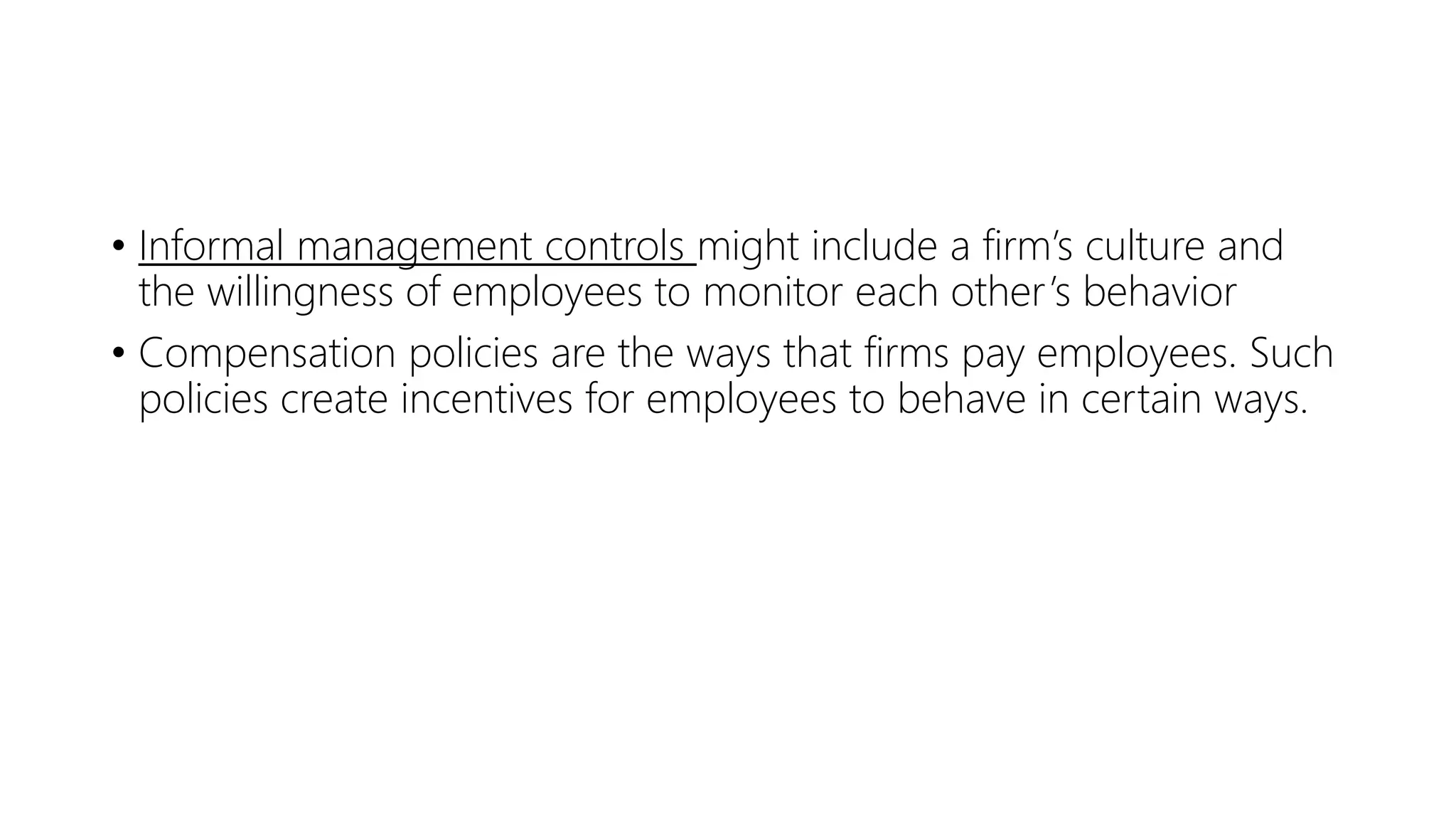 • Informal management controls might include a firm’s culture and
the willingness of employees to monitor each other’s behavior
• Compensation policies are the ways that firms pay employees. Such
policies create incentives for employees to behave in certain ways.
 