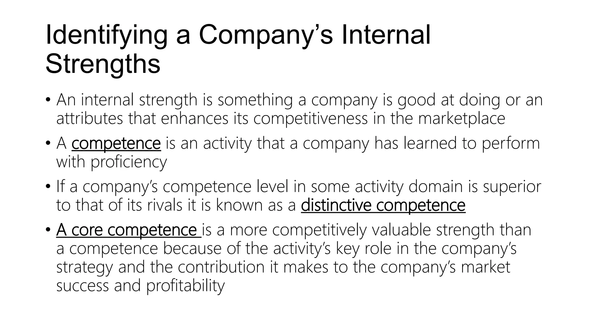 Identifying a Company’s Internal
Strengths
• An internal strength is something a company is good at doing or an
attributes that enhances its competitiveness in the marketplace
• A competence is an activity that a company has learned to perform
with proficiency
• If a company’s competence level in some activity domain is superior
to that of its rivals it is known as a distinctive competence
• A core competence is a more competitively valuable strength than
a competence because of the activity’s key role in the company’s
strategy and the contribution it makes to the company’s market
success and profitability
 