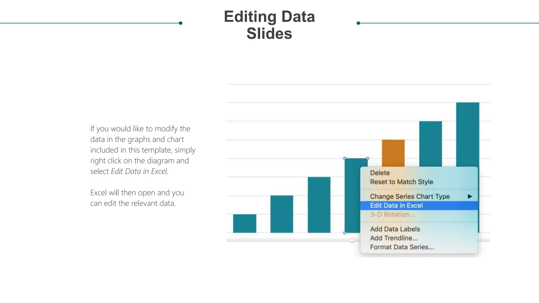 Editing Data
Slides
If you would like to modify the
data in the graphs and chart
included in this template, simply
right click on the diagram and
select Edit Data in Excel.
Excel will then open and you
can edit the relevant data.
 