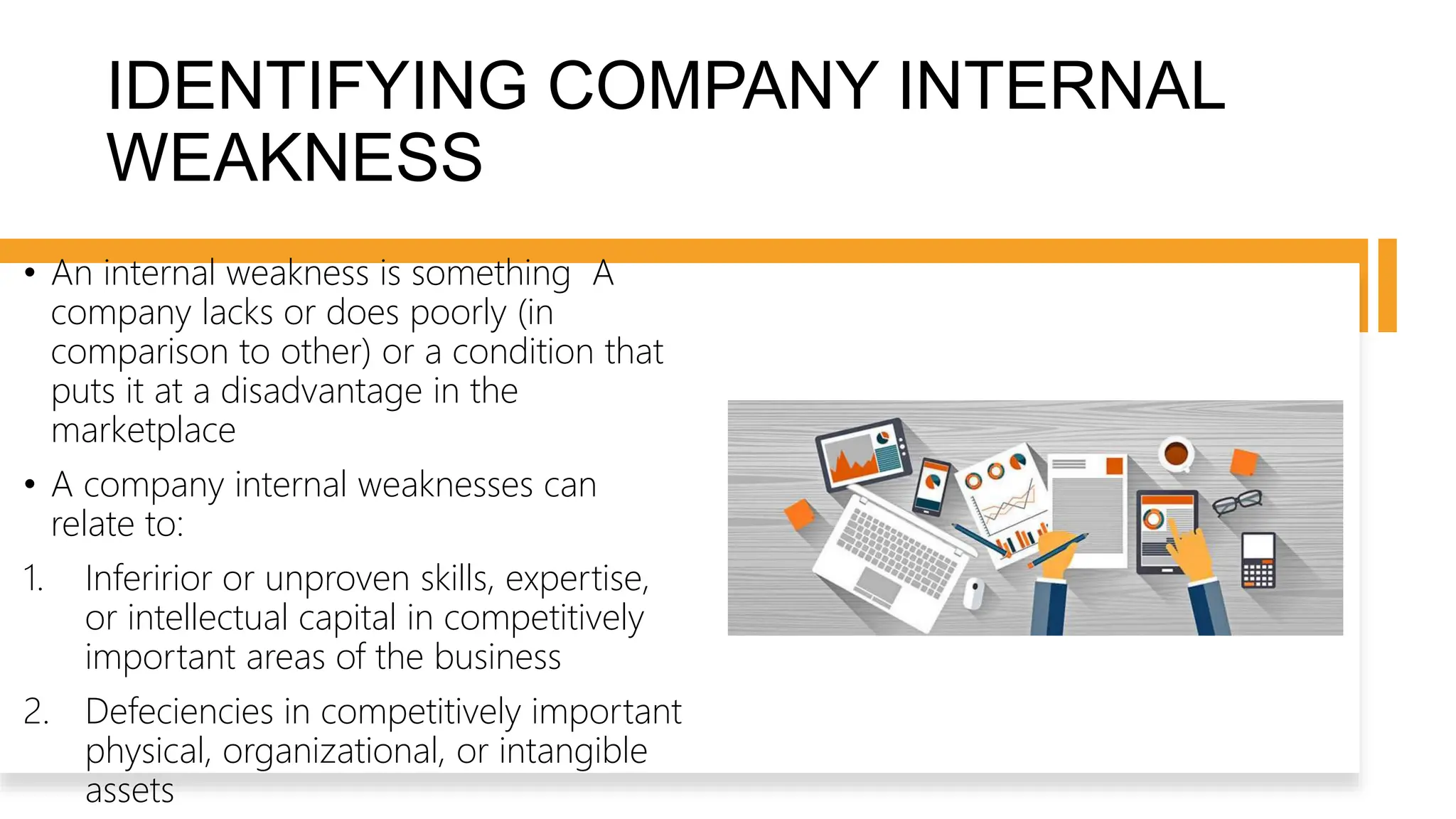 IDENTIFYING COMPANY INTERNAL
WEAKNESS
• An internal weakness is something A
company lacks or does poorly (in
comparison to other) or a condition that
puts it at a disadvantage in the
marketplace
• A company internal weaknesses can
relate to:
1. Inferirior or unproven skills, expertise,
or intellectual capital in competitively
important areas of the business
2. Defeciencies in competitively important
physical, organizational, or intangible
assets
 