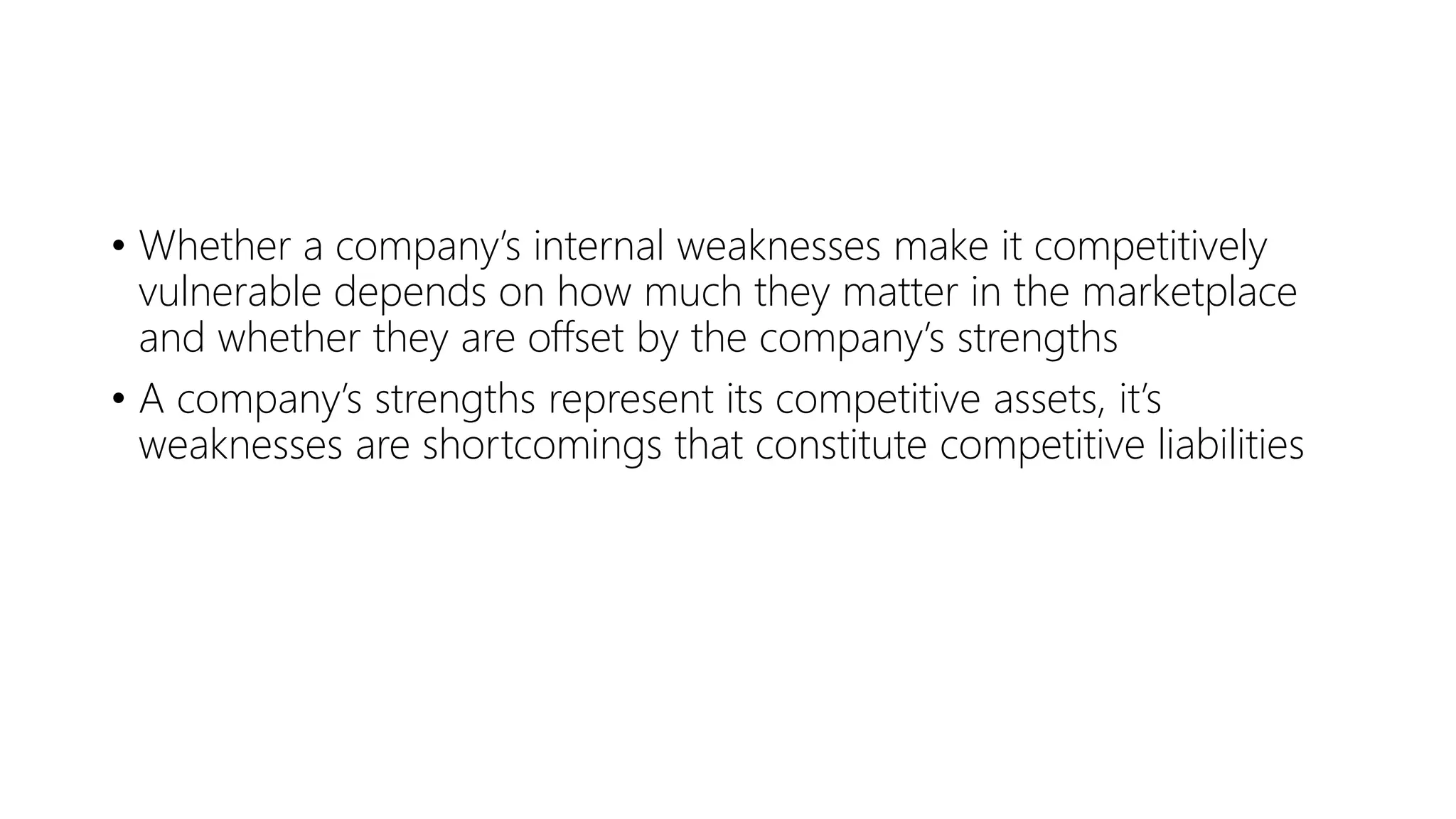 • Whether a company’s internal weaknesses make it competitively
vulnerable depends on how much they matter in the marketplace
and whether they are offset by the company’s strengths
• A company’s strengths represent its competitive assets, it’s
weaknesses are shortcomings that constitute competitive liabilities
 