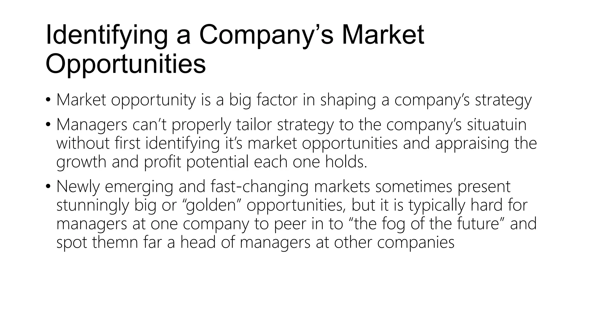 Identifying a Company’s Market
Opportunities
• Market opportunity is a big factor in shaping a company’s strategy
• Managers can’t properly tailor strategy to the company’s situatuin
without first identifying it’s market opportunities and appraising the
growth and profit potential each one holds.
• Newly emerging and fast-changing markets sometimes present
stunningly big or “golden” opportunities, but it is typically hard for
managers at one company to peer in to “the fog of the future” and
spot themn far a head of managers at other companies
 
