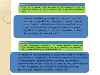 Responda
• ¿Qué rol le asigna a la tecnología de la información y de las
telecomunicaciones (TIC) en su empresa y en la agrupación empresarial
(CCHC)?

Creemos que son de gran importancia, ya que, por un lado
son los encargados de mantener a nuestra empresa
actualizada de las fluctuaciones e índices económicos, así
como de los escenarios que puedan favorecer al sector o
perjudicar al sector, y por otro favorecen al buen
funcionamiento y la comunicación.

Responda
• ¿Cómo la empresa capitaliza el “conocimiento esencial”, que es el
que crea valor, a partir de cada uno de los proyectos que desarrolla,
así como las buenas y las malas experiencias?

Por un lado se realizan informes de evaluación, donde son evaluados
cada uno de los trabajadores y directivos del proyecto, esto nos ayuda
a tener un registro del personal con el que uno puede contar o
simplemente no volver a contratar, así mismo se realizan evaluaciones
a todos los elementos involucrados en la materialización del
proyecto, para tener una visión de lo que nos falto

 