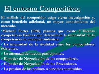 El entorno Competitivo: El análisis del competidor exige cierta investigación y, como beneficio adicional, un mayor conocimiento del mercado. Michael Porter (1980) plantea que existe 5 fuerzas competitivas básicas que determinan la intensidad de la competencia en cualquier industria:  La intensidad de la rivalidad entre los competidores existentes. La amenaza de nuevos participantes. El poder de Negociación de los compradores. El poder de Negociación de los Proveedores. La presión de los poduct. o servicios sustituidos . 