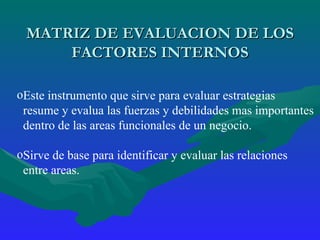 MATRIZ DE EVALUACION DE LOS FACTORES INTERNOS Este instrumento que sirve para evaluar estrategias  resume y evalua las fuerzas y debilidades mas importantes  dentro de las areas funcionales de un negocio. Sirve de base para identificar y evaluar las relaciones  entre areas. 