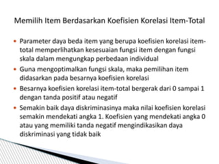  Parameter daya beda item yang berupa koefisien korelasi item-
total memperlihatkan kesesuaian fungsi item dengan fungsi
skala dalam mengungkap perbedaan individual
 Guna mengoptimalkan fungsi skala, maka pemilihan item
didasarkan pada besarnya koefisien korelasi
 Besarnya koefisien korelasi item-total bergerak dari 0 sampai 1
dengan tanda positif atau negatif
 Semakin baik daya diskriminasinya maka nilai koefisien korelasi
semakin mendekati angka 1. Koefisien yang mendekati angka 0
atau yang memiliki tanda negatif mengindikasikan daya
diskriminasi yang tidak baik
Memilih Item Berdasarkan Koefisien Korelasi Item-Total
 