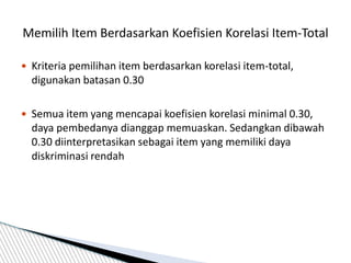  Kriteria pemilihan item berdasarkan korelasi item-total,
digunakan batasan 0.30
 Semua item yang mencapai koefisien korelasi minimal 0.30,
daya pembedanya dianggap memuaskan. Sedangkan dibawah
0.30 diinterpretasikan sebagai item yang memiliki daya
diskriminasi rendah
Memilih Item Berdasarkan Koefisien Korelasi Item-Total
 