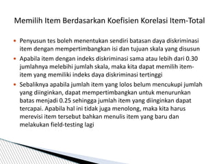  Penyusun tes boleh menentukan sendiri batasan daya diskriminasi
item dengan mempertimbangkan isi dan tujuan skala yang disusun
 Apabila item dengan indeks diskriminasi sama atau lebih dari 0.30
jumlahnya melebihi jumlah skala, maka kita dapat memilih item-
item yang memiliki indeks daya diskriminasi tertinggi
 Sebaliknya apabila jumlah item yang lolos belum mencukupi jumlah
yang diinginkan, dapat mempertimbangkan untuk menurunkan
batas menjadi 0.25 sehingga jumlah item yang diinginkan dapat
tercapai. Apabila hal ini tidak juga menolong, maka kita harus
merevisi item tersebut bahkan menulis item yang baru dan
melakukan field-testing lagi
Memilih Item Berdasarkan Koefisien Korelasi Item-Total
 