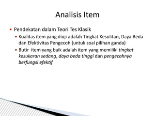  Pendekatan dalam Teori Tes Klasik
 Kualitas item yang diuji adalah Tingkat Kesulitan, Daya Beda
dan Efektivitas Pengecoh (untuk soal pilihan ganda)
 Butir item yang baik adalah item yang memiliki tingkat
kesukaran sedang, daya beda tinggi dan pengecohnya
berfungsi efektif
Analisis Item
 