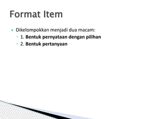  Dikelompokkan menjadi dua macam:
◦ 1. Bentuk pernyataan dengan pilihan
◦ 2. Bentuk pertanyaan
Format Item
 