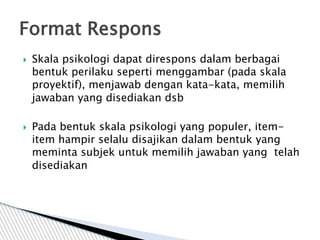 Skala psikologi dapat direspons dalam berbagai
bentuk perilaku seperti menggambar (pada skala
proyektif), menjawab dengan kata-kata, memilih
jawaban yang disediakan dsb
 Pada bentuk skala psikologi yang populer, item-
item hampir selalu disajikan dalam bentuk yang
meminta subjek untuk memilih jawaban yang telah
disediakan
Format Respons
 