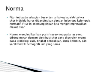  Fitur inti pada sebagian besar tes psikologi adalah bahwa
skor individu harus dibandingkan dengan beberapa kelompok
normatif. Fitur ini memungkinkan kita menginterpretasikan
makna skor
 Norma mengindikasikan posisi seseorang pada tes yang
dibandingkan dengan distribusi skor yang diperoleh orang
pada kronologi usia, tingkat pendidikan, jenis kelamin, dan
karakteristik demografi lain yang sama
Norma
 