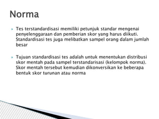  Tes terstandardisasi memiliki petunjuk standar mengenai
penyelenggaraan dan pemberian skor yang harus diikuti.
Standardisasi tes juga melibatkan sampel orang dalam jumlah
besar
 Tujuan standardisasi tes adalah untuk menentukan distribusi
skor mentah pada sampel terstandarisasi (kelompok norma).
Skor mentah tersebut kemudian dikonversikan ke beberapa
bentuk skor turunan atau norma
Norma
 