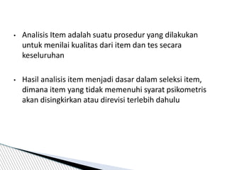• Analisis Item adalah suatu prosedur yang dilakukan
untuk menilai kualitas dari item dan tes secara
keseluruhan
• Hasil analisis item menjadi dasar dalam seleksi item,
dimana item yang tidak memenuhi syarat psikometris
akan disingkirkan atau direvisi terlebih dahulu
 