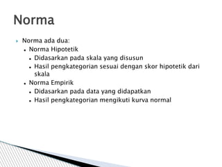  Norma ada dua:
 Norma Hipotetik
 Didasarkan pada skala yang disusun
 Hasil pengkategorian sesuai dengan skor hipotetik dari
skala
 Norma Empirik
 Didasarkan pada data yang didapatkan
 Hasil pengkategorian mengikuti kurva normal
Norma
 
