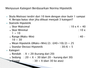  Skala Motivasi terdiri dari 10 item dengan skor butir 1 sampai
4. Berapa batas skor jika dibuat menjadi 3 kategori?
 Statistik Hipotetik
 Skor Maksimal : 10 x 4 = 40
 Skor Minimal : 10 x
1 = 10
 Range (Maks-Min) : 40 –
10 = 30
 Mean Hipotetik ((Maks+Min)/2) : ((40+10)/2) = 25
 Standar Deviasi Hipotetik : 30/6 = 5
 Kategori
 Rendah : X < 20 (kurang dari 20)
 Sedang : 20 < X < 30 (dari 20 – kurang dari 30)
 Tinggi : 30 < X (dari 30 ke atas)
Menyusun Kategori Berdasarkan Norma Hipotetik
 