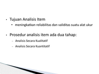 • Tujuan Analisis Item
• meningkatkan reliabilitas dan validitas suatu alat ukur
• Prosedur analisis item ada dua tahap:
 Analisis Secara Kualitatif
 Analisis Secara Kuantitatif
 