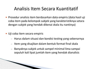  Prosedur analisis item berdasarkan data empiris (data hasil uji
coba item pada kelompok subjek yang karakteristiknya setara
dengan subjek yang hendak dikenai skala itu nantinya)
 Uji coba item secara empiris
 Harus dalam situasi dan kondisi testing yang sebenarnya
 Item yang disajikan dalam bentuk format final skala
 Banyaknya subjek untuk sampel minimal lima sampai
sepuluh kali lipat jumlah item yang hendak dianalisis
Analisis Item Secara Kuantitatif
 