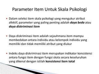  Dalam seleksi item skala psikologi yang mengukur atribut
afektif, parameter yang paling penting adalah daya beda atau
daya diskriminasi item
 Daya diskriminasi item adalah sejauhmana item mampu
membedakan antara individu atau kelompok individu yang
memiliki dan tidak memiliki atribut yang diukur
 Indeks daya diskriminasi item merupakan indikator konsistensi
antara fungsi item dengan fungsi skala secara keseluruhan
yang dikenal dengan istilah konsistensi item total
Parameter Item Untuk Skala Psikologi
 