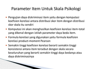  Pengujian daya diskriminasi item yaitu dengan komputasi
koefisien korelasi antara distribusi skor item dengan distribusi
skor skala itu sendiri
 Komputasi ini akan menghasilkan koefisien korelasi item-total
yang dikenal dengan istilah parameter daya beda item.
 Formula korelasi yang digunakan yaitu formula koefisien
korelasi product-moment Pearson
 Semakin tinggi koefisien korelasi berarti semakin tinggi
konsistensi antara item tersebut dengan skala secara
keseluruhan yang berarti semakin tinggi daya bedanya atau
daya diskriminasinya
Parameter Item Untuk Skala Psikologi
 