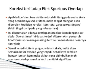  Apabila koefisien korelasi item-total dihitung pada suatu skala
yang berisi hanya sedikit item, maka sangat mungkin akan
diperoleh koefisien korelasi item-total yang overestimated
(lebih tinggi dari pada yang sebenarnya)
 Ini dikarenakan adanya overlap antara skor item dengan skor
skala. Overestimasi ini dapat terjadi dikarenakan pengaruh
kontribusi skor masing-masing item ikut menentukan besarnya
skor skala
 Semakin sedikit item yang ada dalam skala, maka akan
semakin besar overlap yang terjadi. Sebaliknya semakin
banyak jumlah item maka akibat yang ditimbulkan oleh
spurious overlap semakin kecil dan tidak signifikan
Koreksi terhadap Efek Spurious Overlap
 