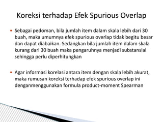  Sebagai pedoman, bila jumlah item dalam skala lebih dari 30
buah, maka umumnya efek spurious overlap tidak begitu besar
dan dapat diabaikan. Sedangkan bila jumlah item dalam skala
kurang dari 30 buah maka pengaruhnya menjadi substansial
sehingga perlu diperhitungkan
 Agar informasi korelasi antara item dengan skala lebih akurat,
maka rumusan koreksi terhadap efek spurious overlap ini
denganmenggunakan formula product-moment Spearman
Koreksi terhadap Efek Spurious Overlap
 