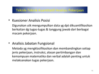 Teknik-Teknik Kuantitatif Analisis Pekerjaan
• Kuesioner Analisis Posisi
Digunakan utk mengumpulkan data yg dpt dikuantifikasikan
berkaitan dg tugas-tugas & tanggung jawab dari berbagai
macam pekerjaan.
• Analisis Jabatan Fungsional
Metoda yg mengklasifikasikan dan membandingkan setiap
jenis pekerjaan, instruksi, alasan pertimbangan dan
kemampuan matematika dan verbal adalah penting untuk
melaksanakan tugas pekerjaan.
16
 