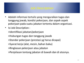 Job Description
• Adalah informasi tertulis yang menguraikan tugas dan
tanggung jawab, kondisi pekerjaan, dan aspek-aspek
pekerjaan pada suatu jabatan tertentu dalam organisasi.
• Isi Job Description :
>Identifikasi jabatan/pekerjaan
>Hubungan tugas dan tanggung jawab
>Standar pekerjaan (prestasi yg harus dicapai)
>Syarat kerja (alat, mesin, bahan baku)
>Ringkasan pekerjaan atau jabatan
>Penjelasan tentang jabatan di bawah dan di atasnya.
17
 