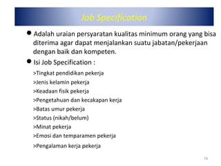Job Specification
Adalah uraian persyaratan kualitas minimum orang yang bisa
diterima agar dapat menjalankan suatu jabatan/pekerjaan
dengan baik dan kompeten.
Isi Job Specification :
>Tingkat pendidikan pekerja
>Jenis kelamin pekerja
>Keadaan fisik pekerja
>Pengetahuan dan kecakapan kerja
>Batas umur pekerja
>Status (nikah/belum)
>Minat pekerja
>Emosi dan temparamen pekerja
>Pengalaman kerja pekerja
19
 