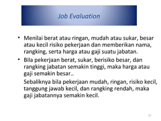 Job Evaluation
• Menilai berat atau ringan, mudah atau sukar, besar
atau kecil risiko pekerjaan dan memberikan nama,
rangking, serta harga atau gaji suatu jabatan.
• Bila pekerjaan berat, sukar, berisiko besar, dan
rangking jabatan semakin tinggi, maka harga atau
gaji semakin besar..
Sebaliknya bila pekerjaan mudah, ringan, risiko kecil,
tanggung jawab kecil, dan rangking rendah, maka
gaji jabatannya semakin kecil.
21
 