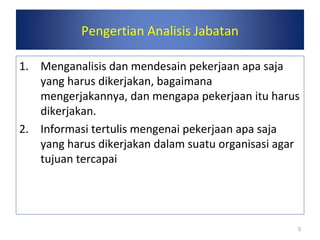 Pengertian Analisis Jabatan
1. Menganalisis dan mendesain pekerjaan apa saja
yang harus dikerjakan, bagaimana
mengerjakannya, dan mengapa pekerjaan itu harus
dikerjakan.
2. Informasi tertulis mengenai pekerjaan apa saja
yang harus dikerjakan dalam suatu organisasi agar
tujuan tercapai
3
 