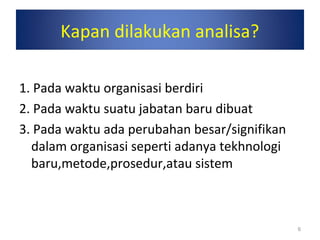 6
Kapan dilakukan analisa?
1. Pada waktu organisasi berdiri
2. Pada waktu suatu jabatan baru dibuat
3. Pada waktu ada perubahan besar/signifikan
dalam organisasi seperti adanya tekhnologi
baru,metode,prosedur,atau sistem
 