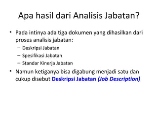 Apa hasil dari Analisis Jabatan?
• Pada intinya ada tiga dokumen yang dihasilkan dari
proses analisis jabatan:
– Deskripsi Jabatan
– Spesifikasi Jabatan
– Standar Kinerja Jabatan
• Namun ketiganya bisa digabung menjadi satu dan
cukup disebut Deskripsi Jabatan (Job Description)
 