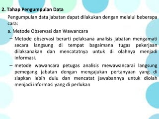 2. Tahap Pengumpulan Data
Pengumpulan data jabatan dapat dilakukan dengan melalui beberapa
cara:
a. Metode Observasi dan Wawancara
– Metode observasi berarti pelaksana analisis jabatan mengamati
secara langsung di tempat bagaimana tugas pekerjaan
dilaksanakan dan mencatatnya untuk di olahnya menjadi
informasi.
– metode wawancara petugas analisis mewawancarai langsung
pemegang jabatan dengan mengajukan pertanyaan yang di
siapkan lebih dulu dan mencatat jawabannya untuk diolah
menjadi informasi yang di perlukan
 
