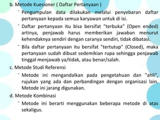b. Metode Kuesioner ( Daftar Pertanyaan )
⁻ Pengumpulan data dilakukan melalui penyebaran daftar
pertanyaan kepada semua karyawan untuk di isi.
⁻ Daftar pertanyaan itu bisa bersifat "terbuka" (Open ended)
artinya, penjawab harus memberikan jawaban menurut
kehendaknya sendiri dengan caranya sendiri, tidak dibatasi.
⁻ Bila daftar pertanyaan itu bersifat "tertutup" (Closed), maka
pertanyaan sudah dibuat sedemikian rupa sehingga penjawab
tinggal menjawab ya/tidak, atau benar/salah.
c. Metode Studi Referensi
⁻ Metode ini mengandalkan pada pengetahuan dan "ahli",
rujukan yang ada dan perbandingan dengan organisasi lain.
Metode ini jarang digunakan.
d. Metode Kombinasi
⁻ Metode ini berarti menggunakan beberapa metode di atas
sekaligus.
 
