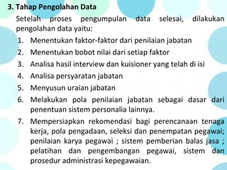 3. Tahap Pengolahan Data
Setelah proses pengumpulan data selesai, dilakukan
pengolahan data yaitu:
1. Menentukan faktor-faktor dari penilaian jabatan
2. Menentukan bobot nilai dari setiap faktor
3. Analisa hasil interview dan kuisioner yang telah di isi
4. Analisa persyaratan jabatan
5. Menyusun uraian jabatan
6. Melakukan pola penilaian jabatan sebagai dasar dari
penentuan sistem personalia lainnya.
7. Mempersiapkan rekomendasi bagi perencanaan tenaga
kerja, pola pengadaan, seleksi dan penempatan pegawai;
penilaian karya pegawai ; sistem pemberian balas jasa ;
pelatihan dan pengembangan pegawai, sistem dan
prosedur administrasi kepegawaian.
 