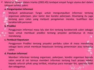  Menurut Towers dalam Irianto (2001:45) terdapat empat fungsi utama dari dalam
tahapan seleksi, yakni:
a. Pengumpulan Informasi
Meliputi pelaksanaan fungsi untuk mengumpulkan informasi tentang
organisasi pekerjaan, jalur karier dan kondisi pekerjaan. Disamping itu juga
tentang para calon yang meliputi pengalaman mereka, kualifikasi dan
karakteristik personal.
b. Prediksi
Penggunaan informasi masa lalu dan kini tentang karakteristik calon sebagai
basis untuk membuat prediksi tentang proyeksi perilakunya di masa
mendatang.
c. Pembuat Keputusan
Penggunaan Prediksi tentang proyeksi perilaku calon di masa mendatang
sebagai basis untuk membuat keputusan tentang penerimaan atau terhadap
calon.
d. Pasokan Informasi
Memberi informasi tentang organisasi, pekerjaan, kondisi organisasi kepada
calon serat di sisi lainnya memberi informasi tentang hasil proses seleksi
kepada seluruh pihak yang terlibat, misalnya para manajer lini, spesialis SDM
dan sebagainya.
 