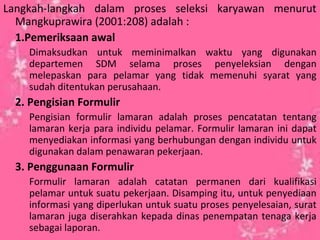 Langkah-langkah dalam proses seleksi karyawan menurut
Mangkuprawira (2001:208) adalah :
1.Pemeriksaan awal
Dimaksudkan untuk meminimalkan waktu yang digunakan
departemen SDM selama proses penyeleksian dengan
melepaskan para pelamar yang tidak memenuhi syarat yang
sudah ditentukan perusahaan.
2. Pengisian Formulir
Pengisian formulir lamaran adalah proses pencatatan tentang
lamaran kerja para individu pelamar. Formulir lamaran ini dapat
menyediakan informasi yang berhubungan dengan individu untuk
digunakan dalam penawaran pekerjaan.
3. Penggunaan Formulir
Formulir lamaran adalah catatan permanen dari kualifikasi
pelamar untuk suatu pekerjaan. Disamping itu, untuk penyediaan
informasi yang diperlukan untuk suatu proses penyelesaian, surat
lamaran juga diserahkan kepada dinas penempatan tenaga kerja
sebagai laporan.
 